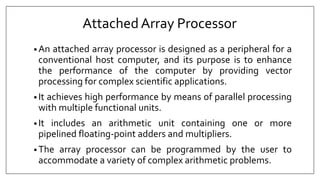 AttachedArray Processor
• An attached array processor is designed as a peripheral for a
conventional host computer, and its purpose is to enhance
the performance of the computer by providing vector
processing for complex scientific applications.
• It achieves high performance by means of parallel processing
with multiple functional units.
• It includes an arithmetic unit containing one or more
pipelined floating-point adders and multipliers.
• The array processor can be programmed by the user to
accommodate a variety of complex arithmetic problems.
 