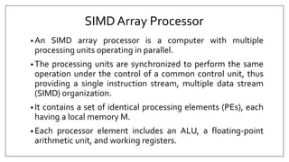 SIMDArray Processor
• An SIMD array processor is a computer with multiple
processing units operating in parallel.
• The processing units are synchronized to perform the same
operation under the control of a common control unit, thus
providing a single instruction stream, multiple data stream
(SIMD) organization.
• It contains a set of identical processing elements (PEs), each
having a local memory M.
• Each processor element includes an ALU, a floating-point
arithmetic unit, and working registers.
 