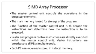 SIMDArray Processor
• The master control unit controls the operations in the
processor elements.
• The main memory is used for storage of the program.
• The function of the master control unit is to decode the
instructions and determine how the instruction is to be
executed.
• Scalar and program control instructions are directly executed
within the master control unit. Vector instructions are
broadcast to all PEs simultaneously.
• Each PE uses operands stored in its local memory.
 