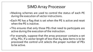 SIMDArray Processor
• Masking schemes are used to control the status of each PE
during the execution of vector instructions.
• Each PE has a flag that is set when the PE is active and reset
when the PE is inactive.
• This ensures that only those PEs that need to participate are
active during the execution of the instruction.
• For example, suppose that the array processor contains a set
of 64 PEs. If a vector length of less than 64 data items is to be
processed the control unit selects the proper number of PEs
to be active.
 