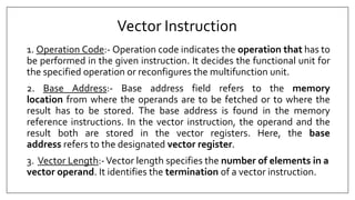 Vector Instruction
1. Operation Code:- Operation code indicates the operation that has to
be performed in the given instruction. It decides the functional unit for
the specified operation or reconfigures the multifunction unit.
2. Base Address:- Base address field refers to the memory
location from where the operands are to be fetched or to where the
result has to be stored. The base address is found in the memory
reference instructions. In the vector instruction, the operand and the
result both are stored in the vector registers. Here, the base
address refers to the designated vector register.
3. Vector Length:-Vector length specifies the number of elements in a
vector operand. It identifies the termination of a vector instruction.
 