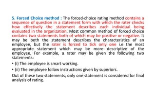 5. Forced Choice method : The forced-choice rating method contains a
sequence of question in a statement form with which the rater checks
how effectively the statement describes each individual being
evaluated in the organization. Most common method of forced choice
contains two statements both of which may be positive or negative. It
may be both the statement describes the characteristics of an
employee, but the rater is forced to tick only one i.e the most
appropriate statement which may be more descriptive of the
employee. For example, a rater may be given the following two
statements:
• (i) The employee is smart working.
• (ii) The employee follow instructions given by superiors.
Out of these two statements, only one statement is considered for final
analysis of rating.
 