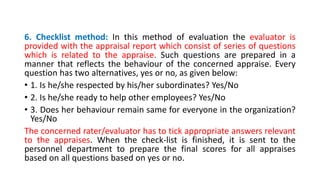 6. Checklist method: In this method of evaluation the evaluator is
provided with the appraisal report which consist of series of questions
which is related to the appraise. Such questions are prepared in a
manner that reflects the behaviour of the concerned appraise. Every
question has two alternatives, yes or no, as given below:
• 1. Is he/she respected by his/her subordinates? Yes/No
• 2. Is he/she ready to help other employees? Yes/No
• 3. Does her behaviour remain same for everyone in the organization?
Yes/No
The concerned rater/evaluator has to tick appropriate answers relevant
to the appraises. When the check-list is finished, it is sent to the
personnel department to prepare the final scores for all appraises
based on all questions based on yes or no.
 