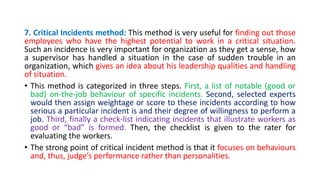 7. Critical Incidents method: This method is very useful for finding out those
employees who have the highest potential to work in a critical situation.
Such an incidence is very important for organization as they get a sense, how
a supervisor has handled a situation in the case of sudden trouble in an
organization, which gives an idea about his leadership qualities and handling
of situation.
• This method is categorized in three steps. First, a list of notable (good or
bad) on-the-job behaviour of specific incidents. Second, selected experts
would then assign weightage or score to these incidents according to how
serious a particular incident is and their degree of willingness to perform a
job. Third, finally a check-list indicating incidents that illustrate workers as
good or “bad” is formed. Then, the checklist is given to the rater for
evaluating the workers.
• The strong point of critical incident method is that it focuses on behaviours
and, thus, judge’s performance rather than personalities.
 