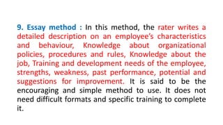 9. Essay method : In this method, the rater writes a
detailed description on an employee’s characteristics
and behaviour, Knowledge about organizational
policies, procedures and rules, Knowledge about the
job, Training and development needs of the employee,
strengths, weakness, past performance, potential and
suggestions for improvement. It is said to be the
encouraging and simple method to use. It does not
need difficult formats and specific training to complete
it.
 