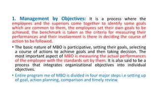 1. Management by Objectives: It is a process where the
employees and the superiors come together to identify some goals
which are common to them, the employees set their own goals to be
achieved, the benchmark is taken as the criteria for measuring their
performances and their involvement is there in deciding the course of
action to be followed.
• The basic nature of MBO is participative, setting their goals, selecting
a course of actions to achieve goals and then taking decision. The
most important aspect of MBO is measuring the actual performances
of the employee with the standards set by them. It is also said to be a
process that integrates organizational objectives into individual
objectives.
• Entire program me of MBO is divided in four major steps i.e setting up
of goal, action planning, comparison and timely review.
 