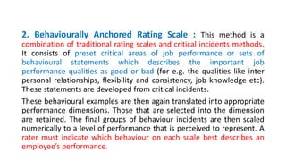 2. Behaviourally Anchored Rating Scale : This method is a
combination of traditional rating scales and critical incidents methods.
It consists of preset critical areas of job performance or sets of
behavioural statements which describes the important job
performance qualities as good or bad (for e.g. the qualities like inter
personal relationships, flexibility and consistency, job knowledge etc).
These statements are developed from critical incidents.
These behavioural examples are then again translated into appropriate
performance dimensions. Those that are selected into the dimension
are retained. The final groups of behaviour incidents are then scaled
numerically to a level of performance that is perceived to represent. A
rater must indicate which behaviour on each scale best describes an
employee’s performance.
 