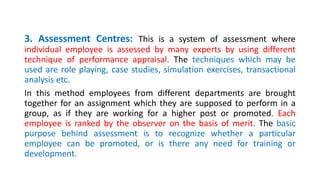 3. Assessment Centres: This is a system of assessment where
individual employee is assessed by many experts by using different
technique of performance appraisal. The techniques which may be
used are role playing, case studies, simulation exercises, transactional
analysis etc.
In this method employees from different departments are brought
together for an assignment which they are supposed to perform in a
group, as if they are working for a higher post or promoted. Each
employee is ranked by the observer on the basis of merit. The basic
purpose behind assessment is to recognize whether a particular
employee can be promoted, or is there any need for training or
development.
 