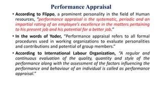 Performance Appraisal
• According to Flippo, a prominent personality in the field of Human
resources, “performance appraisal is the systematic, periodic and an
impartial rating of an employee’s excellence in the matters pertaining
to his present job and his potential for a better job.”
• In the words of Yoder, “Performance appraisal refers to all formal
procedures used in working organizations to evaluate personalities
and contributions and potential of group members.”
• According to International Labour Organization, “A regular and
continuous evaluation of the quality, quantity and style of the
performance along with the assessment of the factors influencing the
performance and behaviour of an individual is called as performance
appraisal.”
 
