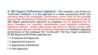 4. 360 Degree Performance Appraisal : This method is also known as
‘multi-rater feedback’, it is the appraisal in a wider perspective where the
comment about the employees’ performance comes from all the possible
sources that are directly or indirectly related with the employee on his job. In
360 degree performance appraisal an employee can be appraised by his
peers, managers (i.e. superior), subordinates, team members, customers,
suppliers/ vendors - anyone who comes into direct or indirect contact with
the employee and can provide necessary information or feedback regarding
performance of the employee the “on-the-job”. The four major component
of 360 degree performance appraisal are
• 1. Employees Self Appraisal
• 2. Appraisal by Superior
• 3. Appraisal by Subordinate
• 4. Peer Appraisal.
 