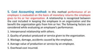 5. Cost Accounting method: In this method performance of an
employee is evaluated on the basis of monetary returns the employee
gives to his or her organization. A relationship is recognized between
the cost included in keeping the employee in an organization and the
benefit the organization gets from him or her. The following factors are
considered while evaluating an employee’s performance:
1. Interpersonal relationship with others.
2. Quality of product produced or service given to the organization.
3. Wastage, damage, accidents caused by the employee.
4. Average value of production or service by an employee.
5. Overhead cost incurred.
 