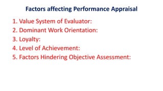 Factors affecting Performance Appraisal
1. Value System of Evaluator:
2. Dominant Work Orientation:
3. Loyalty:
4. Level of Achievement:
5. Factors Hindering Objective Assessment:
 