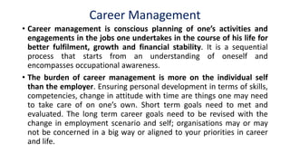Career Management
• Career management is conscious planning of one’s activities and
engagements in the jobs one undertakes in the course of his life for
better fulfilment, growth and financial stability. It is a sequential
process that starts from an understanding of oneself and
encompasses occupational awareness.
• The burden of career management is more on the individual self
than the employer. Ensuring personal development in terms of skills,
competencies, change in attitude with time are things one may need
to take care of on one’s own. Short term goals need to met and
evaluated. The long term career goals need to be revised with the
change in employment scenario and self; organisations may or may
not be concerned in a big way or aligned to your priorities in career
and life.
 