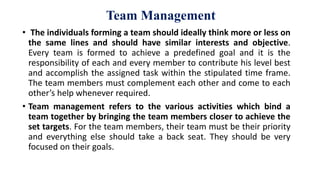 Team Management
• The individuals forming a team should ideally think more or less on
the same lines and should have similar interests and objective.
Every team is formed to achieve a predefined goal and it is the
responsibility of each and every member to contribute his level best
and accomplish the assigned task within the stipulated time frame.
The team members must complement each other and come to each
other’s help whenever required.
• Team management refers to the various activities which bind a
team together by bringing the team members closer to achieve the
set targets. For the team members, their team must be their priority
and everything else should take a back seat. They should be very
focused on their goals.
 