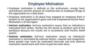 Employee Motivation
• Employee motivation is defined as the enthusiasm, energy level,
commitment and the amount of creativity that an employee brings to
the organization on a daily basis.
• Employee motivation is all about how engaged an employee feels in
tandem to the organization’s goals and how empowered he/she feels.
Motivation is of two types:
• Intrinsic motivation: Intrinsic motivation means that an individual is
motivated from within. He/she has the desire to perform well at the
workplace because the results are in accordance with his/her belief
system.
• Extrinsic motivation: Extrinsic motivation means an individual’s
motivation is stimulated by external factors- rewards and recognition.
Some people may never be motivated internally and only external
motivation would work with them to get the tasks done.
 