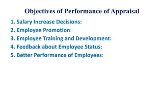 Objectives of Performance of Appraisal
1. Salary Increase Decisions:
2. Employee Promotion:
3. Employee Training and Development:
4. Feedback about Employee Status:
5. Better Performance of Employees:
 