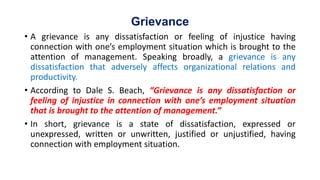 Grievance
• A grievance is any dissatisfaction or feeling of injustice having
connection with one’s employment situation which is brought to the
attention of management. Speaking broadly, a grievance is any
dissatisfaction that adversely affects organizational relations and
productivity.
• According to Dale S. Beach, “Grievance is any dissatisfaction or
feeling of injustice in connection with one’s employment situation
that is brought to the attention of management.”
• In short, grievance is a state of dissatisfaction, expressed or
unexpressed, written or unwritten, justified or unjustified, having
connection with employment situation.
 