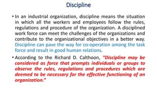 Discipline
• In an industrial organization, discipline means the situation
in which all the workers and employees follow the rules,
regulations and procedure of the organization. A disciplined
work force can meet the challenges of the organizations and
contribute to the organizational objectives in a better way.
Discipline can pave the way for co-operation among the task
force and result in good human relations.
• According to the Richard D. Calthoon, “Discipline may be
considered as force that prompts individuals or groups to
observe the rules, regulations and procedures which are
deemed to be necessary for the effective functioning of an
organization.”
 
