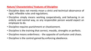 Nature/ Characteristics/ Features of Discipline
• Discipline does not merely mean a strict and technical observance of
rigid, inflexible rules and regulations.
• Discipline simply means working cooperatively, and behaving in an
orderly and normal way, as any responsible person would expect an
employee to do.
• Discipline requires punishment or chastisement.
• Discipline is the training that correct, moulds, strengths or perfects.
• Discipline means orderliness: - the opposite of confusion and chaos.
• Discipline is the control gained by enforcing obedience.
 