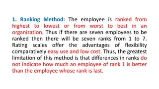 1. Ranking Method: The employee is ranked from
highest to lowest or from worst to best in an
organization. Thus if there are seven employees to be
ranked then there will be seven ranks from 1 to 7.
Rating scales offer the advantages of flexibility
comparatively easy use and low cost. Thus, the greatest
limitation of this method is that differences in ranks do
not indicate how much an employee of rank 1 is better
than the employee whose rank is last.
 