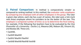 2. Paired Comparison: In method is comparatively simpler as
compared to ranking method. In this method, the evaluator ranks employees
by comparing one employee with all other employees in the group. The rater
is given slips where, each slip has a pair of names, the rater puts a tick mark
next those employee whom he considers to be the better of the two. This
employee is compared number of times so as to determine the final ranking.
For example, If the following five teachers have to be evaluated by the Vice
Chanceller of a University : Cecilia ( c), Mwansa (M), Robson (R), Vincent (V),
and Bwalya (B). These are;
• CwithM,
• CwithR MwithR
• CwithV MwithV RwithV
• CwithB MwithB RwithB VwithB
 