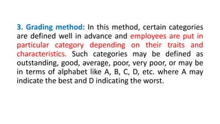 3. Grading method: In this method, certain categories
are defined well in advance and employees are put in
particular category depending on their traits and
characteristics. Such categories may be defined as
outstanding, good, average, poor, very poor, or may be
in terms of alphabet like A, B, C, D, etc. where A may
indicate the best and D indicating the worst.
 