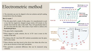 2. The electrode can now be dipped in the test solution and pH reading
is noted down from the display.
How it works ?
The thin glass bulb is made of silica glass. It is manufactured in such
a way that the negatively charged oxygen atoms will remain on the
outside from both the sides of the bulb. They will specifically bind to
H+ ions from both the sides. This create a layer which is called as the
hydrated gel layer.
The glass bulb is impermeable.
When dipped in acidic solution, the no. of H+ ions is more on the
outside of the bulb.
To balance this H+ ions from HCl solution accumulate near the glass
bulb on the inside.
These chlorine ions then travel to the silver wire where the silver ion
gives up an electron to form AgCl precipitate.
This generates a potential difference that can be measured using
voltmeter.
Electrometric method
 