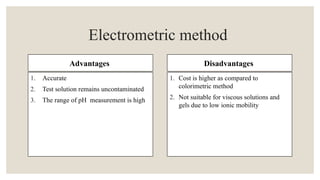 Advantages
1. Accurate
2. Test solution remains uncontaminated
3. The range of pH measurement is high
Disadvantages
1. Cost is higher as compared to
colorimetric method
2. Not suitable for viscous solutions and
gels due to low ionic mobility
Electrometric method
 