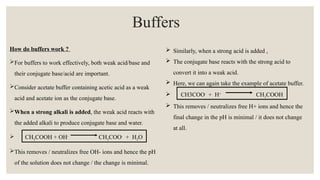 How do buffers work ?
For buffers to work effectively, both weak acid/base and
their conjugate base/acid are important.
Consider acetate buffer containing acetic acid as a weak
acid and acetate ion as the conjugate base.
When a strong alkali is added, the weak acid reacts with
the added alkali to produce conjugate base and water.
 CH3COOH + OH-
CH3COO-
+ H2O
This removes / neutralizes free OH- ions and hence the pH
of the solution does not change / the change is minimal.
Buffers
 Similarly, when a strong acid is added ,
 The conjugate base reacts with the strong acid to
convert it into a weak acid.
 Here, we can again take the example of acetate buffer.
 CH3COO-
+ H+
CH3COOH
 This removes / neutralizes free H+ ions and hence the
final change in the pH is minimal / it does not change
at all.
 
