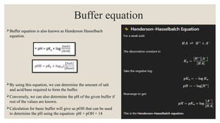 Buffer equation is also known as Henderson Hasselbach
equation.
By using this equation, we can determine the amount of salt
and acid/base required to form the buffer.
Conversely, we can also determine the pH of the given buffer if
rest of the values are known.
Calculation for basic buffer will give us pOH that can be used
to determine the pH using the equation- pH + pOH = 14
Buffer equation
 