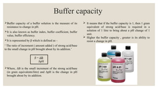 Buffer capacity of a buffer solution is the measure of its
resistance to change in pH.
It is also known as buffer index, buffer coefficient, buffer
value, buffer efficiency.
It is represented by β which is defined as –
‘ The ratio of increment ( amount added ) of strong acid/base
to the small change in pH brought about by its addition.’
β = ΔB
ΔpH
Where, ΔB is the small increment of the strong acid/base
(in gram equivalents/litre) and ΔpH is the change in pH
brought about by its addition.
Buffer capacity
 It means that if the buffer capacity is 1, then 1 gram
equivalent of strong acid/base is required in a
solution of 1 litre to bring about a pH change of 1
unit.
 Higher the buffer capacity , greater is its ability to
resist a change in pH.
 