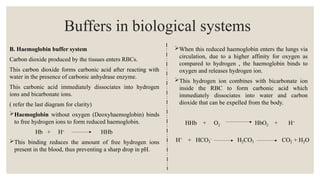 B. Haemoglobin buffer system
Carbon dioxide produced by the tissues enters RBCs.
This carbon dioxide forms carbonic acid after reacting with
water in the presence of carbonic anhydrase enzyme.
This carbonic acid immediately dissociates into hydrogen
ions and bicarbonate ions.
( refer the last diagram for clarity)
Haemoglobin without oxygen (Deoxyhaemoglobin) binds
to free hydrogen ions to form reduced haemoglobin.
Hb + H+
HHb
This binding reduces the amount of free hydrogen ions
present in the blood, thus preventing a sharp drop in pH.
Buffers in biological systems
When this reduced haemoglobin enters the lungs via
circulation, due to a higher affinity for oxygen as
compared to hydrogen , the haemoglobin binds to
oxygen and releases hydrogen ion.
This hydrogen ion combines with bicarbonate ion
inside the RBC to form carbonic acid which
immediately dissociates into water and carbon
dioxide that can be expelled from the body.
HHb + O2 HbO2 + H+
 