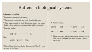 C. Proteins as buffers
Proteins are amphoteric in nature.
They contain both acidic and basic functional groups.
These weakly acidic or basic functional groups can act as
buffers along with their conjugate base/acid respectively.
In acidic media,
NH2 + H+
NH3
+
Also,
COOH COO-
+ H+
Both of these help in reducing the amount of free H+ ions
present in the blood.
Buffers in biological systems
 In basic media,
COOH + OH-
COO-
+ H2O
NH3
+
+ OH-
H2O + NH2
 These processes help in reducing the number of free
OH- ions in the blood and hence prevent a sharp
rise in pH.
 
