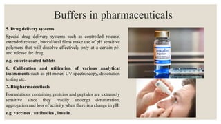 5. Drug delivery systems
Special drug delivery systems such as controlled release,
extended release , buccal/oral films make use of pH sensitive
polymers that will dissolve effectively only at a certain pH
and release the drug.
e.g. enteric coated tablets
6. Calibration and utilization of various analytical
instruments such as pH meter, UV spectroscopy, dissolution
testing etc.
7. Biopharmaceuticals
Formulations containing proteins and peptides are extremely
sensitive since they readily undergo denaturation,
aggregation and loss of activity when there is a change in pH.
e.g. vaccines , antibodies , insulin.
Buffers in pharmaceuticals
 
