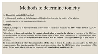 Methods to determine tonicity
1. Haemolytic method (RBC method)
In this method, we observe the behavior of red blood cells to determine the tonicity of the solution.
Haemolysis refers to the breakdown of red blood cells.
Principle-
When RBCs are placed in isotonic solution, no movement of water takes place and the RBCs remain normal. E.g. 0.9%
NaCl solution.
When placed in hypertonic solution, the concentration of solute is more in the solution as compared to the RBCs. As
we studied earlier, the solvent molecules will flow from a region of lower solute concentration to a region of higher solute
concentration. This causes the water to flow from the RBCs to the solution , causing the shrinkage of cells known as
crenation.
In hypotonic solutions ( where the concentration of the solute is less in the solution as compared to the RBC), the
water molecules flow from the solution ( lower solute concentration ) into the RBC ( higher solute concentration ). This
causes the red blood cells to swell up and may cause their bursting known as Haemolysis.
 