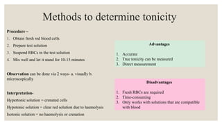 Methods to determine tonicity
Procedure –
1. Obtain fresh red blood cells
2. Prepare test solution
3. Suspend RBCs in the test solution
4. Mix well and let it stand for 10-15 minutes
Observation can be done via 2 ways- a. visually b.
microscopically
Interpretation-
Hypertonic solution = crenated cells
Hypotonic solution = clear red solution due to haemolysis
Isotonic solution = no haemolysis or crenation
Advantages
1. Accurate
2. True tonicity can be measured
3. Direct measurement
Disadvantages
1. Fresh RBCs are required
2. Time-consuming
3. Only works with solutions that are compatible
with blood
 