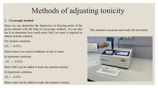 Methods of adjusting tonicity
1. Cryoscopic method
Since we can determine the depression in freezing point of the
given solution with the help of cryoscopic method , we can also
use it to determine how much more NaCl or water is required to
obtain isotonic solution.
For isotonic solutions,
ΔTf = -0.52ºc
Hence there is no need of addition of salt or water
In hypotonic solutions ,
ΔTf < -0.52ºc
More NaCl can be added to male the solution isotonic
In hypertonic solutions,
ΔTf > -0.52ºc
More water can be added to make the solution isotonic
This method is accurate and works for all solutes
 