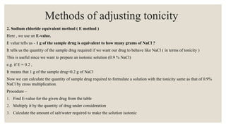 2. Sodium chloride equivalent method ( E method )
Here , we use an E-value.
E value tells us - 1 g of the sample drug is equivalent to how many grams of NaCl ?
It tells us the quantity of the sample drug required if we want our drug to behave like NaCl ( in terms of tonicity )
This is useful since we want to prepare an isotonic solution (0.9 % NaCl)
e.g. if E = 0.2 ,
It means that 1 g of the sample drug=0.2 g of NaCl
Now we can calculate the quantity of sample drug required to formulate a solution with the tonicity same as that of 0.9%
NaCl by cross multiplication.
Procedure –
1. Find E-value for the given drug from the table
2. Multiply it by the quantity of drug under consideration
3. Calculate the amount of salt/water required to make the solution isotonic
Methods of adjusting tonicity
 