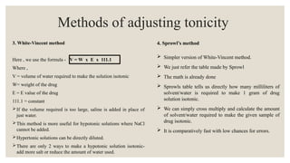 3. White-Vincent method
Here , we use the formula - V = W x E x 111.1
Where ,
V = volume of water required to make the solution isotonic
W= weight of the drug
E = E value of the drug
111.1 = constant
If the volume required is too large, saline is added in place of
just water.
This method is more useful for hypotonic solutions where NaCl
cannot be added.
Hypertonic solutions can be directly diluted.
There are only 2 ways to make a hypotonic solution isotonic-
add more salt or reduce the amount of water used.
Methods of adjusting tonicity
4. Sprowl’s method
 Simpler version of White-Vincent method.
 We just refer the table made by Sprowl
 The math is already done
 Sprowls table tells us directly how many milliliters of
solvent/water is required to make 1 gram of drug
solution isotonic.
 We can simply cross multiply and calculate the amount
of solvent/water required to make the given sample of
drug isotonic.
 It is comparatively fast with low chances for errors.
 