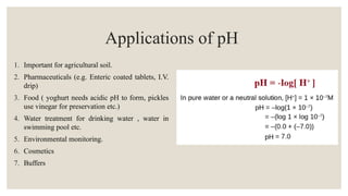 Applications of pH
1. Important for agricultural soil.
2. Pharmaceuticals (e.g. Enteric coated tablets, I.V.
drip)
3. Food ( yoghurt needs acidic pH to form, pickles
use vinegar for preservation etc.)
4. Water treatment for drinking water , water in
swimming pool etc.
5. Environmental monitoring.
6. Cosmetics
7. Buffers
 