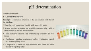 pH determination
2 methods are used –
1. Colorimetric method
Principle – comparison of colour of the test solution with that of
the standard.
Used for a pH range from 3 to 11, with upto ± 0.2 units.
Several standard solutions are available commercially , which
are a mixture of buffers and indicators.
These standard solutions are commercially available in two
forms-
a. Capillators - standard solutions of buffers + indicators placed
in a set of capillary tubes.
b. Comparators – used for large volumes. Test tubes are used
instead of capillary tubes.
 