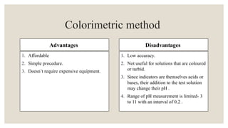 Advantages
1. Affordable
2. Simple procedure.
3. Doesn’t require expensive equipment.
Disadvantages
1. Low accuracy.
2. Not useful for solutions that are coloured
or turbid.
3. Since indicators are themselves acids or
bases, their addition to the test solution
may change their pH .
4. Range of pH measurement is limited- 3
to 11 with an interval of 0.2 .
Colorimetric method
 