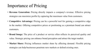 Importance of Pricing
• Revenue Generation: Pricing directly impacts a company's revenue. Effective pricing
strategies can maximize profits by capturing the maximum value from customers.
• Competitive Advantage: Pricing can be a powerful tool for gaining a competitive edge
in the market. Offering competitive prices or positioning as a premium brand can attract
customers.
• Brand Image: The price of a product or service often reflects its perceived quality and
value. Strategic pricing can enhance brand perception and attract the target market.
• Market Share: Pricing influences market share by affecting demand. Flexible pricing
strategies can help businesses penetrate new markets or defend existing ones.
 