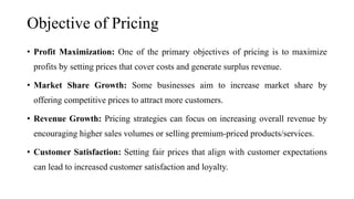 Objective of Pricing
• Profit Maximization: One of the primary objectives of pricing is to maximize
profits by setting prices that cover costs and generate surplus revenue.
• Market Share Growth: Some businesses aim to increase market share by
offering competitive prices to attract more customers.
• Revenue Growth: Pricing strategies can focus on increasing overall revenue by
encouraging higher sales volumes or selling premium-priced products/services.
• Customer Satisfaction: Setting fair prices that align with customer expectations
can lead to increased customer satisfaction and loyalty.
 