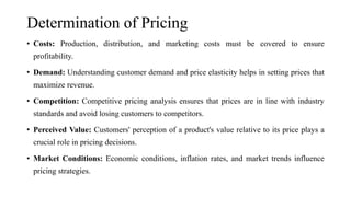 Determination of Pricing
• Costs: Production, distribution, and marketing costs must be covered to ensure
profitability.
• Demand: Understanding customer demand and price elasticity helps in setting prices that
maximize revenue.
• Competition: Competitive pricing analysis ensures that prices are in line with industry
standards and avoid losing customers to competitors.
• Perceived Value: Customers' perception of a product's value relative to its price plays a
crucial role in pricing decisions.
• Market Conditions: Economic conditions, inflation rates, and market trends influence
pricing strategies.
 