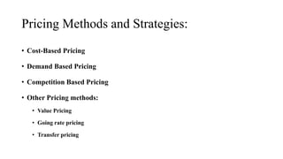 Pricing Methods and Strategies:
• Cost-Based Pricing
• Demand Based Pricing
• Competition Based Pricing
• Other Pricing methods:
• Value Pricing
• Going rate pricing
• Transfer pricing
 