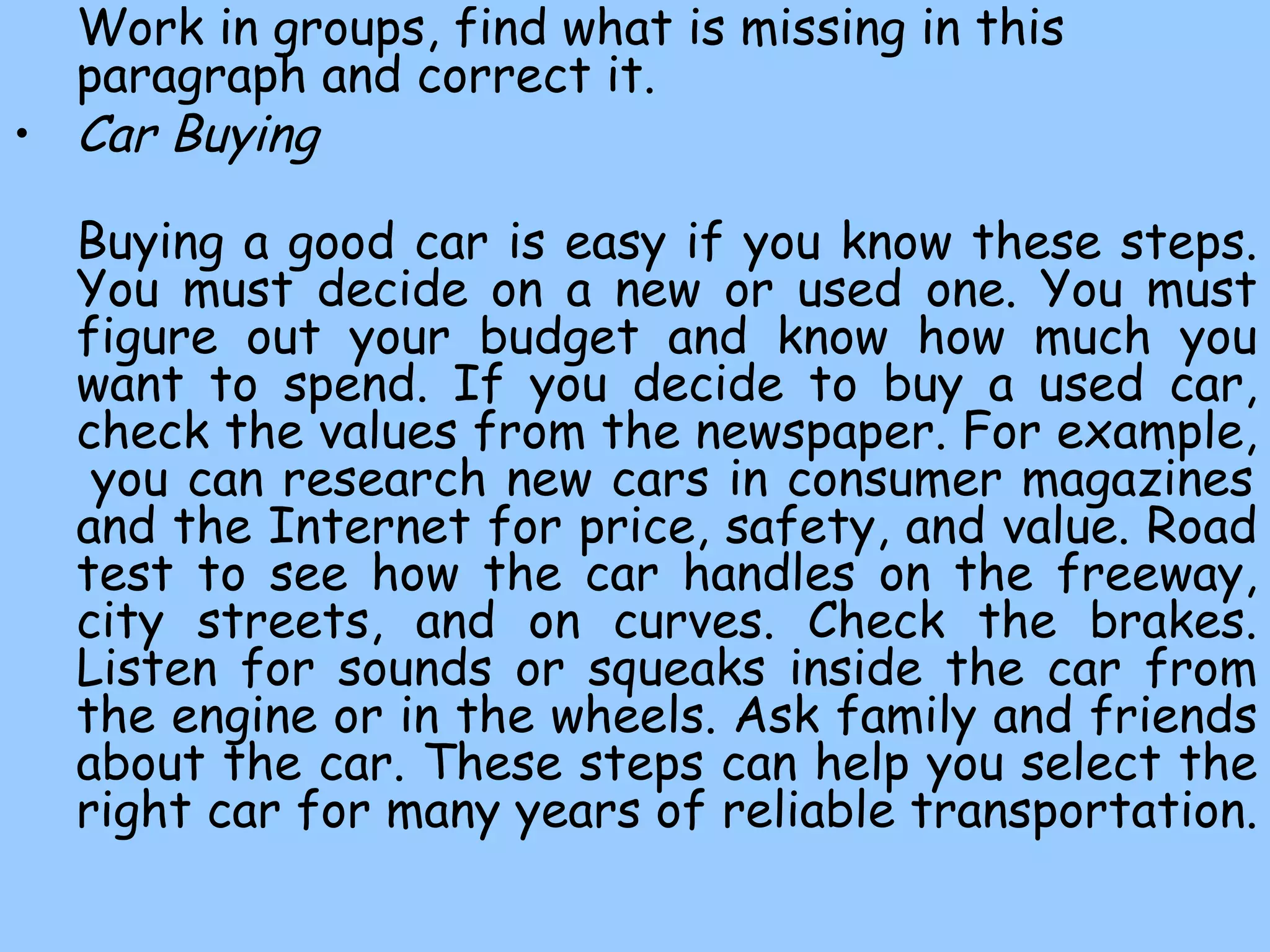 Work in groups, find what is missing in this paragraph and correct it. Car Buying   Buying a good car  is easy if you know these  steps. You must decide on a new or used one. You must figure out your budget and know how much you want to spend. If you decide to buy a used car, check the values from the newspaper. For example,  you can research new cars in consumer magazines and the Internet for price, safety, and value. Road test to see how the car handles on the freeway, city streets, and on curves. Check the brakes. Listen for sounds or squeaks inside the car from the engine or in the wheels. Ask family and friends about the car. These steps can help you select the right car for many years of reliable transportation.  