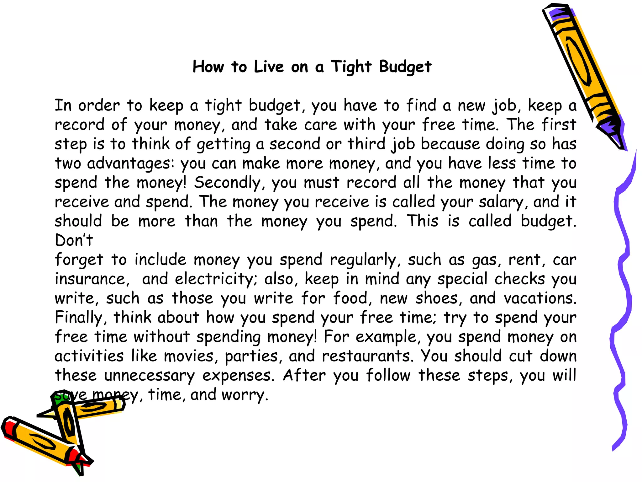 How to Live on a Tight Budget  In order to keep a tight budget,  you  have to find a new job, keep a record of  your  money, and take care with  your  free time. The first step is to  think of  getting a   second or third job because doing so has two   advantages: you can make more   money, and you have less time to spend the money! Secondly, you must record all   the money that you receive and spend. The money you receive is called your salary,   and it should be more than the money you spend. This is called budget.   Don’t forget to include money you spend regularly, such as gas, rent, car   insurance,  and electricity; also, keep in mind any special checks you write, such as those you   write for food, new shoes, and vacations.   Finally, think about how you spend your   free time; try to spend your free time without spending money! For example, you   spend money on activities like movies, parties, and restaurants. You should cut  down  these unnecessary expenses. After you follow these steps, you will   save   money,   time, and worry. 