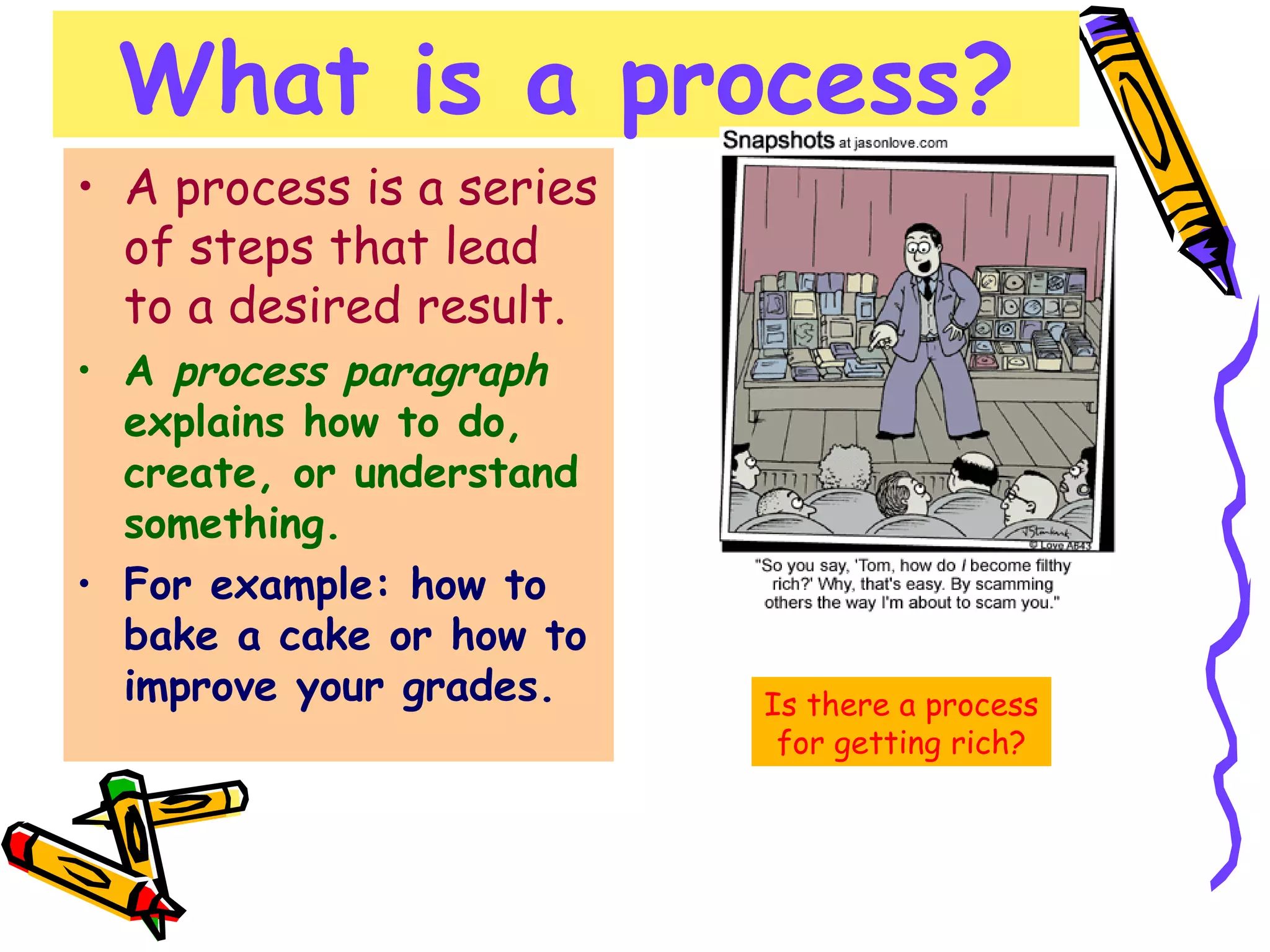 What is a process? A process is a series of steps that lead to a desired result. A  process paragraph  explains how to do, create, or understand something. For example: how to bake a cake or how to improve your grades.  Is there a process for getting rich? 