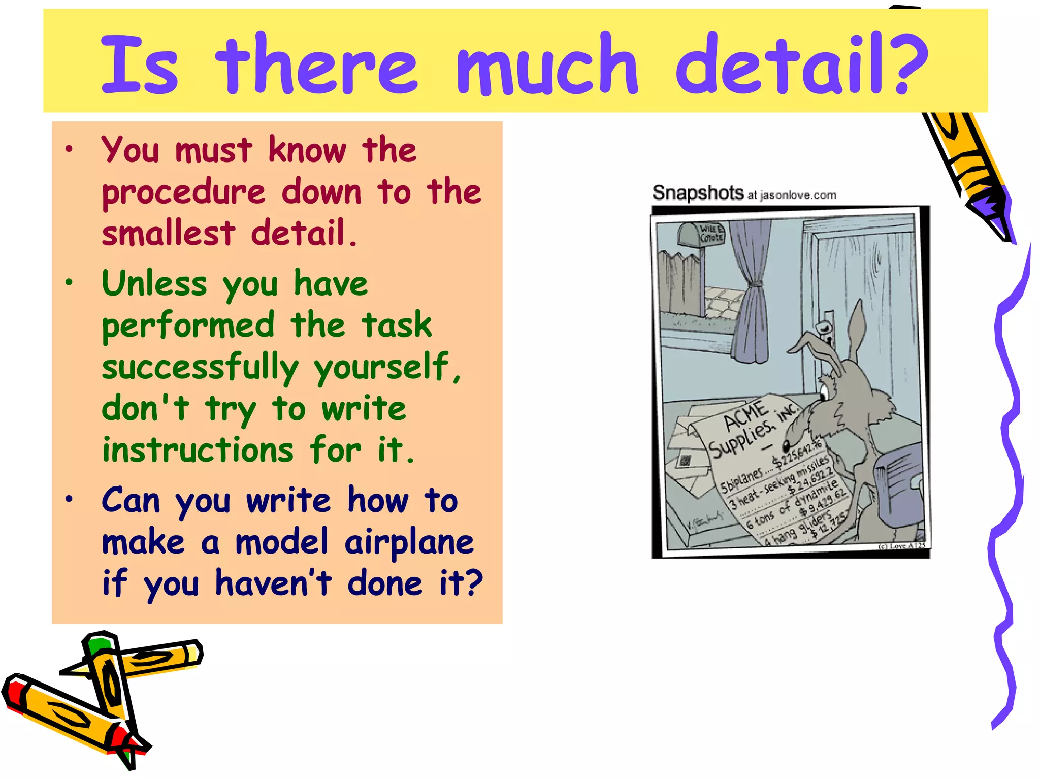 Is there much detail? You must know the procedure down to the smallest detail.   Unless you have performed the task successfully yourself, don't try to write instructions for it. Can you write how to make a model airplane if you haven’t done it? 